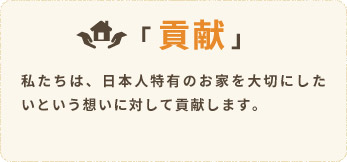 「貢献」私たちは、日本人特有のお家を大切にしたいという想いに対して貢献します。